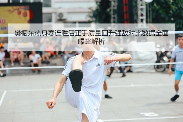 樊振东热身赛连胜后正手质量回升强敌对比数据全面曝光解析